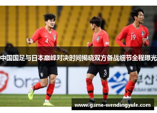 中国国足与日本巅峰对决时间揭晓双方备战细节全程曝光