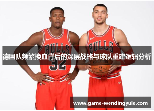 德国队频繁换血背后的深层战略与球队重建逻辑分析